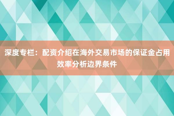 深度专栏：配资介绍在海外交易市场的保证金占用效率分析边界条件