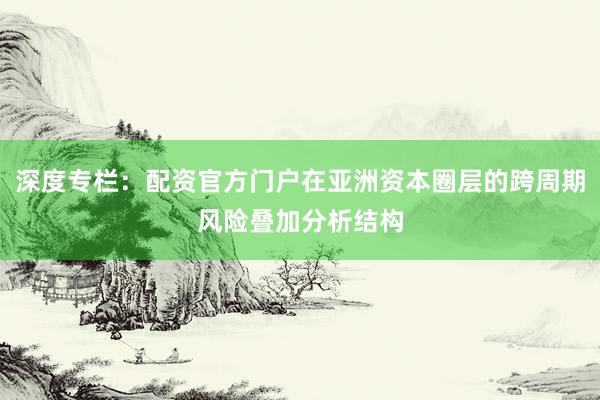 深度专栏：配资官方门户在亚洲资本圈层的跨周期风险叠加分析结构