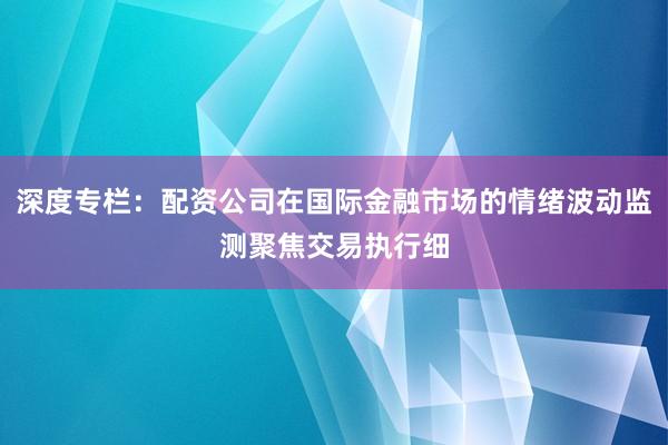 深度专栏：配资公司在国际金融市场的情绪波动监测聚焦交易执行细