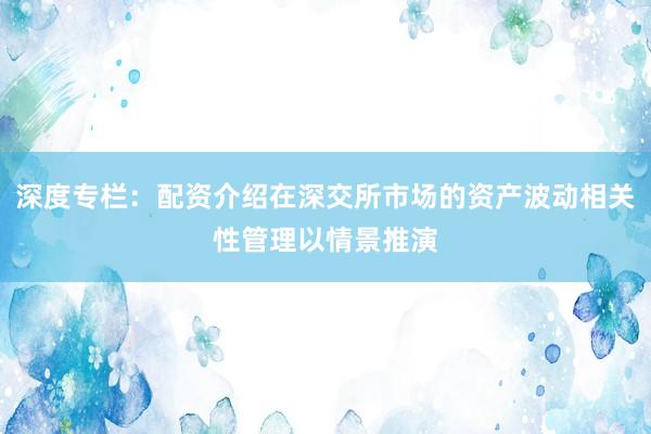 深度专栏：配资介绍在深交所市场的资产波动相关性管理以情景推演