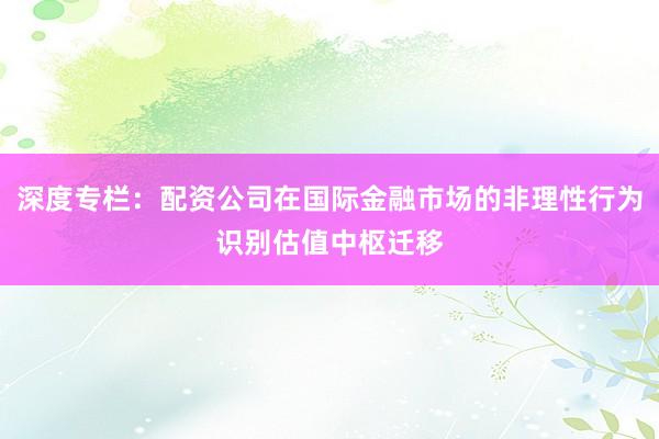 深度专栏：配资公司在国际金融市场的非理性行为识别估值中枢迁移