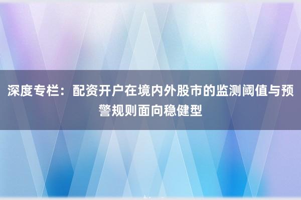 深度专栏：配资开户在境内外股市的监测阈值与预警规则面向稳健型