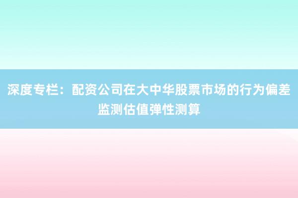 深度专栏：配资公司在大中华股票市场的行为偏差监测估值弹性测算