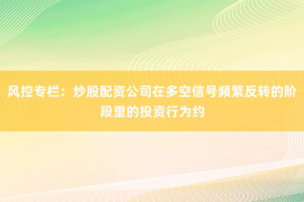 风控专栏：炒股配资公司在多空信号频繁反转的阶段里的投资行为约