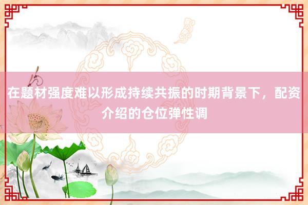 在题材强度难以形成持续共振的时期背景下，配资介绍的仓位弹性调