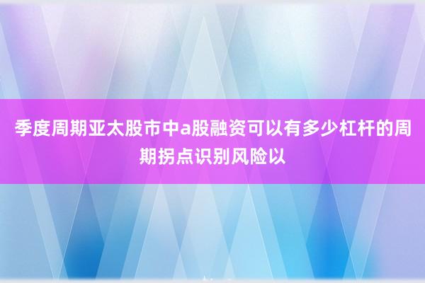 季度周期亚太股市中a股融资可以有多少杠杆的周期拐点识别风险以