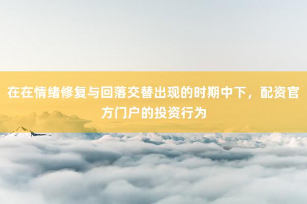 在在情绪修复与回落交替出现的时期中下，配资官方门户的投资行为