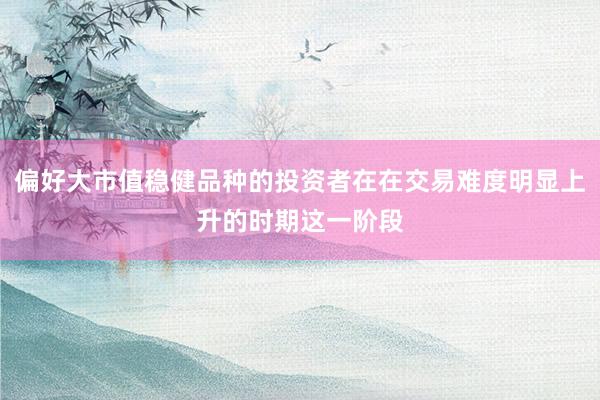 偏好大市值稳健品种的投资者在在交易难度明显上升的时期这一阶段