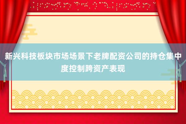 新兴科技板块市场场景下老牌配资公司的持仓集中度控制跨资产表现