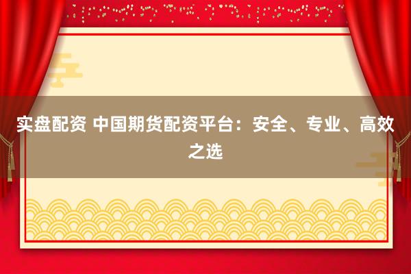 实盘配资 中国期货配资平台：安全、专业、高效之选