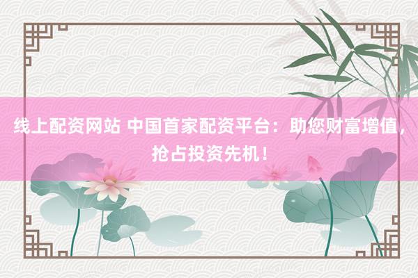 线上配资网站 中国首家配资平台：助您财富增值，抢占投资先机！