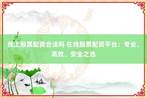 线上股票配资合法吗 在线股票配资平台：专业、高效、安全之选