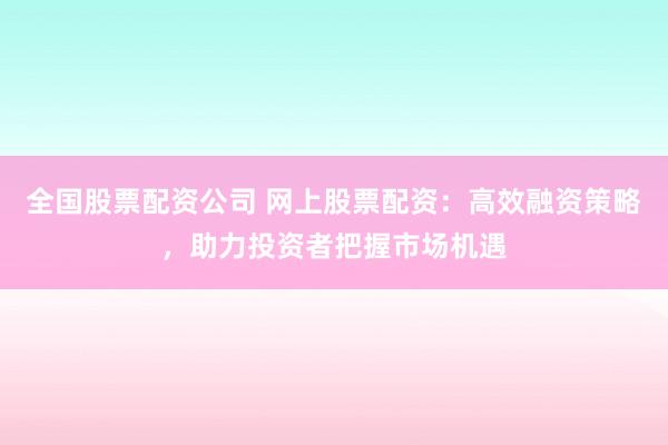 全国股票配资公司 网上股票配资：高效融资策略，助力投资者把握市场机遇