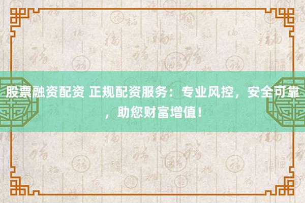 股票融资配资 正规配资服务：专业风控，安全可靠，助您财富增值！