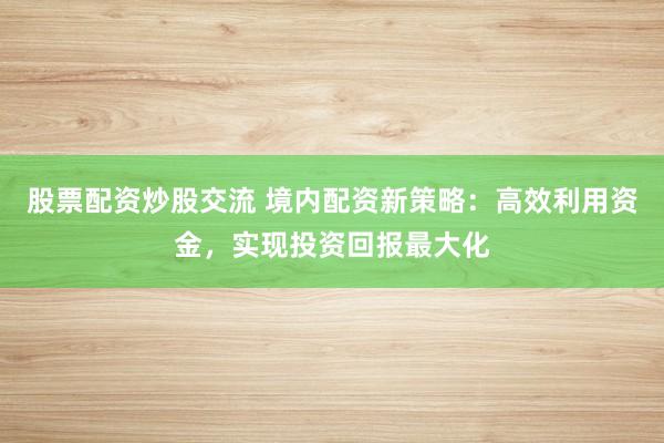 股票配资炒股交流 境内配资新策略：高效利用资金，实现投资回报最大化