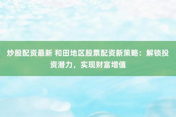 炒股配资最新 和田地区股票配资新策略：解锁投资潜力，实现财富增值