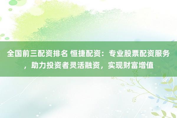全国前三配资排名 恒捷配资：专业股票配资服务，助力投资者灵活融资，实现财富增值