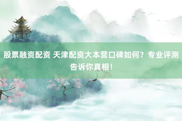 股票融资配资 天津配资大本营口碑如何？专业评测告诉你真相！