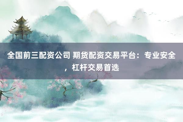 全国前三配资公司 期货配资交易平台：专业安全，杠杆交易首选