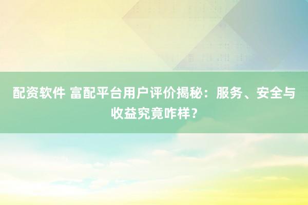 配资软件 富配平台用户评价揭秘：服务、安全与收益究竟咋样？