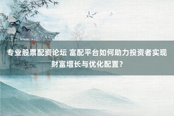 专业股票配资论坛 富配平台如何助力投资者实现财富增长与优化配置？
