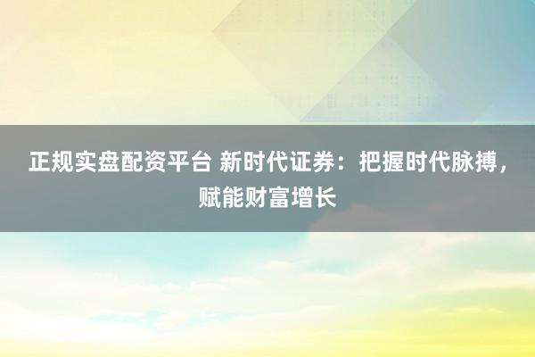 正规实盘配资平台 新时代证券：把握时代脉搏，赋能财富增长