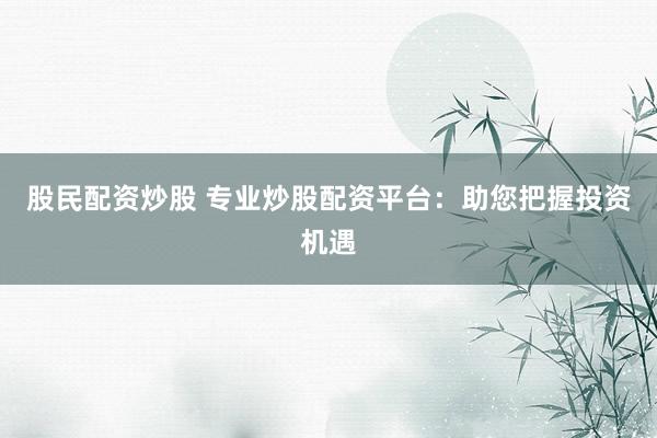 股民配资炒股 专业炒股配资平台：助您把握投资机遇