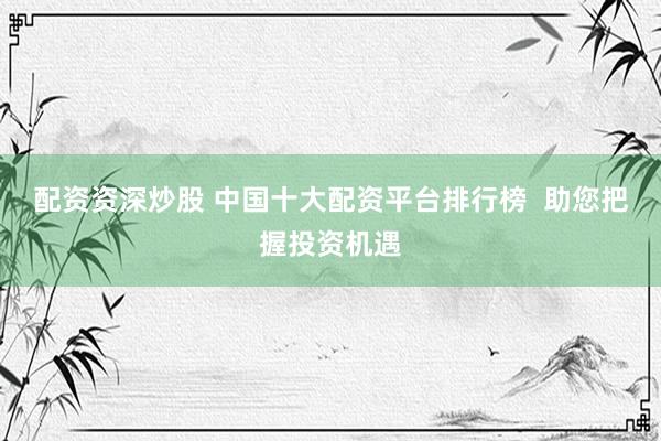 配资资深炒股 中国十大配资平台排行榜  助您把握投资机遇