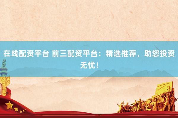 在线配资平台 前三配资平台：精选推荐，助您投资无忧！