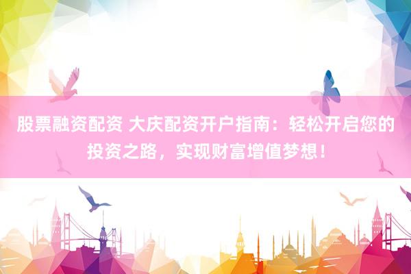 股票融资配资 大庆配资开户指南：轻松开启您的投资之路，实现财富增值梦想！