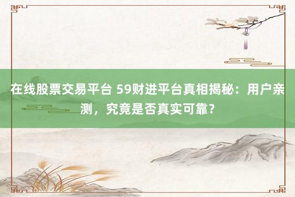在线股票交易平台 59财进平台真相揭秘：用户亲测，究竟是否真实可靠？