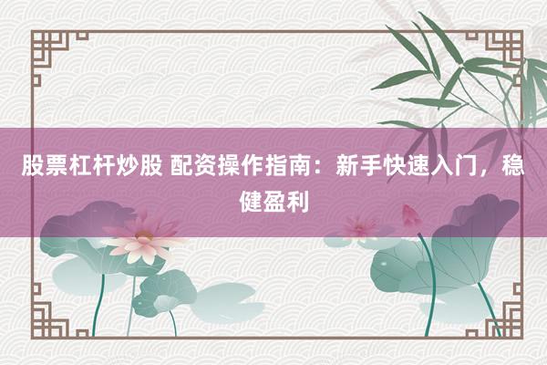 股票杠杆炒股 配资操作指南：新手快速入门，稳健盈利