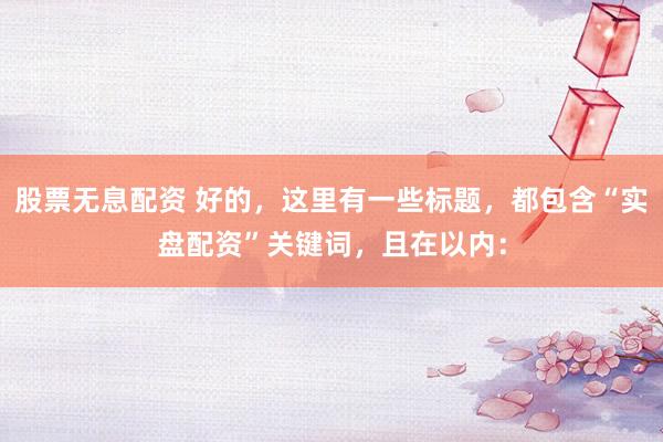 股票无息配资 好的，这里有一些标题，都包含“实盘配资”关键词，且在以内：