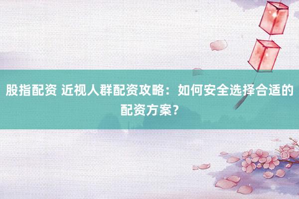 股指配资 近视人群配资攻略：如何安全选择合适的配资方案？