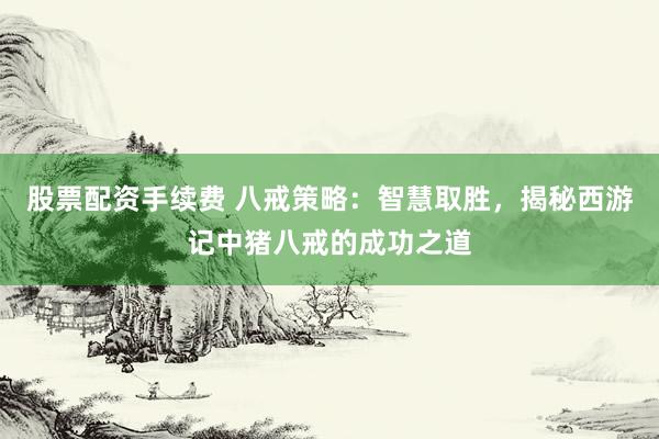 股票配资手续费 八戒策略：智慧取胜，揭秘西游记中猪八戒的成功之道