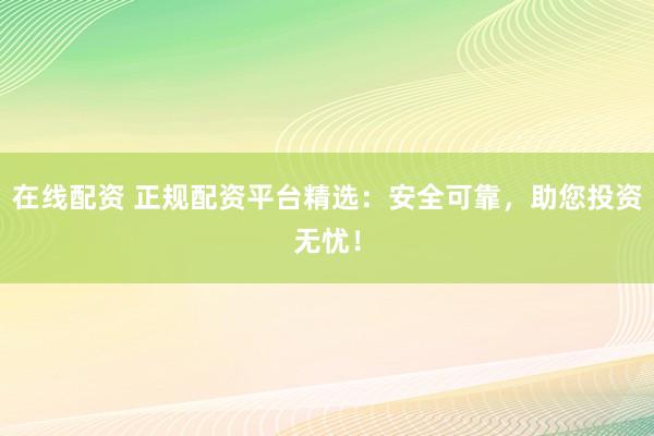 在线配资 正规配资平台精选：安全可靠，助您投资无忧！