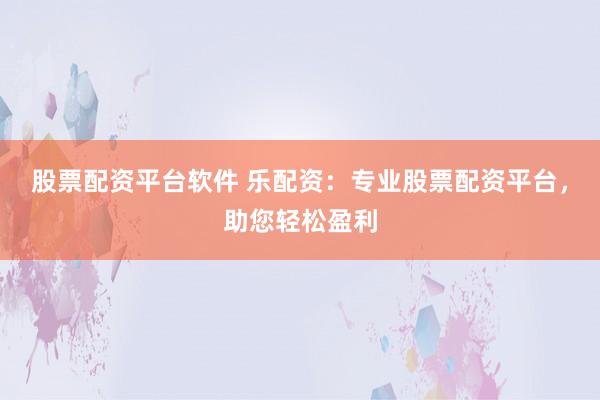 股票配资平台软件 乐配资：专业股票配资平台，助您轻松盈利