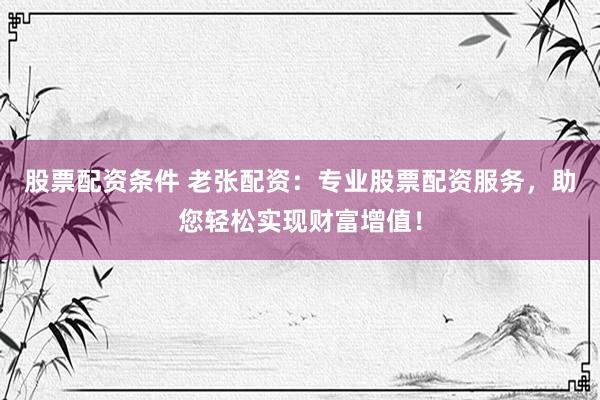 股票配资条件 老张配资：专业股票配资服务，助您轻松实现财富增值！