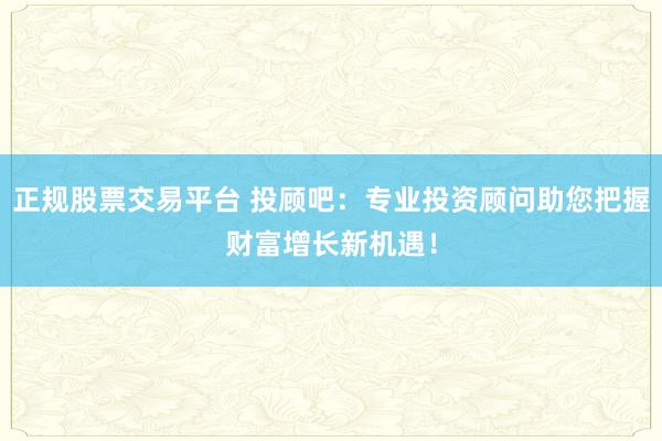 正规股票交易平台 投顾吧：专业投资顾问助您把握财富增长新机遇！