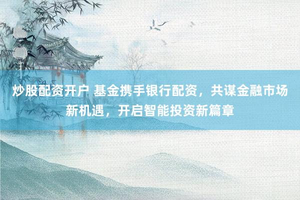 炒股配资开户 基金携手银行配资，共谋金融市场新机遇，开启智能投资新篇章