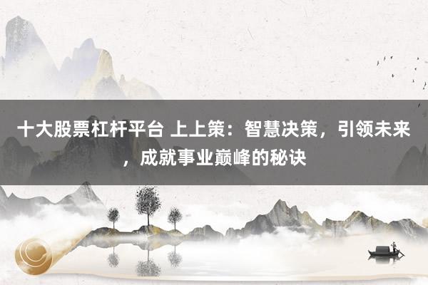 十大股票杠杆平台 上上策：智慧决策，引领未来，成就事业巅峰的秘诀