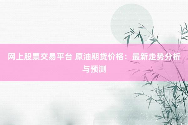 网上股票交易平台 原油期货价格：最新走势分析与预测