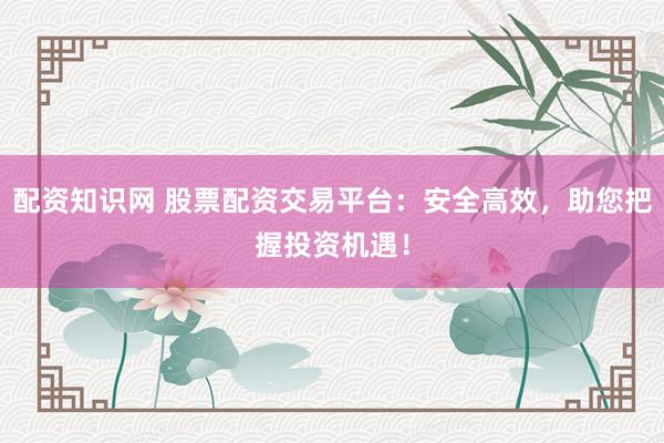 配资知识网 股票配资交易平台：安全高效，助您把握投资机遇！
