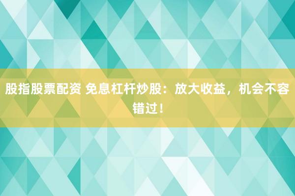 股指股票配资 免息杠杆炒股：放大收益，机会不容错过！